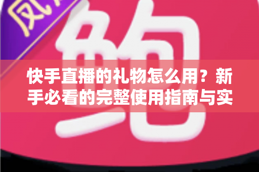 快手直播的礼物怎么用?新手必看的完整使用指南与实用技巧 快手直播的礼物怎么用?新手必看的完整使用指南与实用技巧