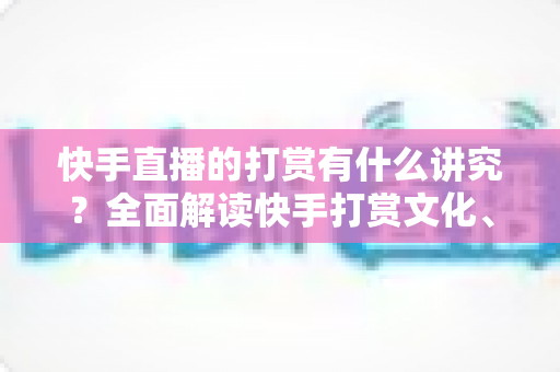 快手直播的打赏有什么讲究？全面解读快手打赏文化、礼仪与理性消费指南