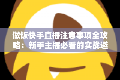 做饭快手直播注意事项全攻略：新手主播必看的实战避坑指南与高效涨粉技巧