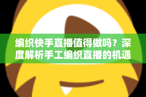 编织快手直播值得做吗？深度解析手工编织直播的机遇、挑战与变现路径