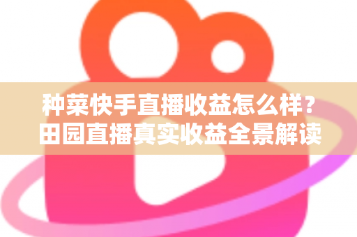 种菜快手直播收益怎么样?田园直播真实收益全景解读与增收实战攻略 种菜快手直播收益怎么样?田园直播真实收益全景解读与增收实战攻略