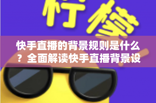 快手直播的背景规则是什么？全面解读快手直播背景设置规范、违规红线与合规实操指南