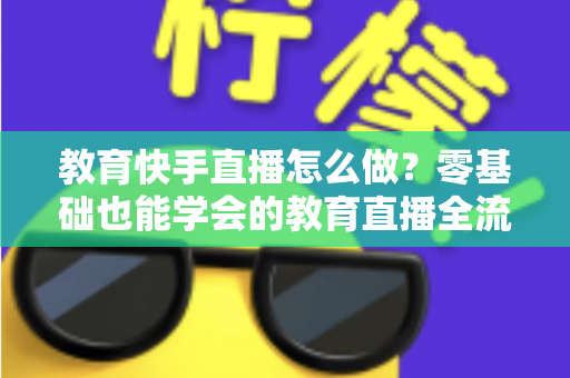 教育快手直播怎么做？零基础也能学会的教育直播全流程实战指南