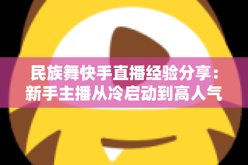 民族舞快手直播经验分享:新手主播从冷启动到高人气舞蹈直播间的实战宝典 民族舞快手直播经验分享:新手主播从冷启动到高人气舞蹈直播间的实战宝典