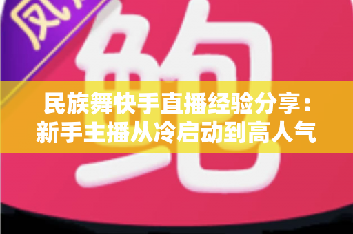 民族舞快手直播经验分享：新手主播从冷启动到高人气舞蹈直播间的实战宝典