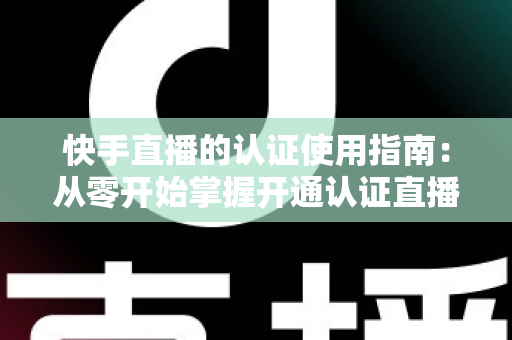 快手直播的认证使用指南：从零开始掌握开通认证直播全流程，轻松解锁更多权限与流量扶持