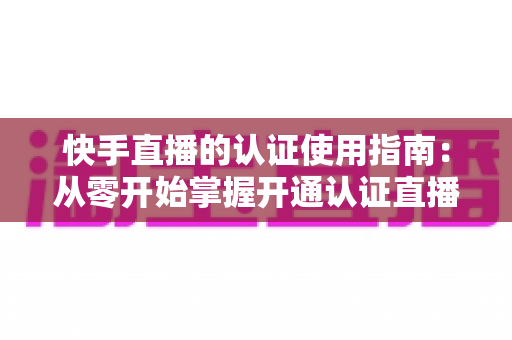 快手直播的认证使用指南：从零开始掌握开通认证直播全流程，轻松解锁更多权限与流量扶持
