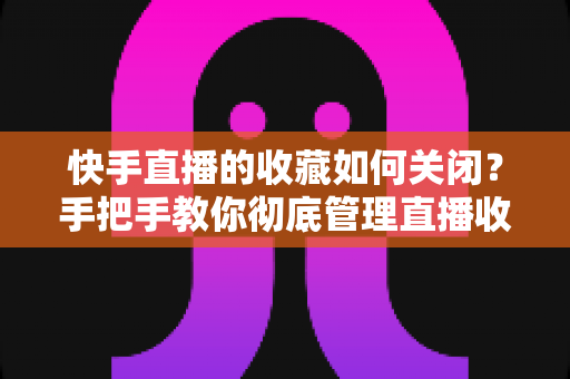快手直播的收藏如何关闭？手把手教你彻底管理直播收藏的完整实用指南