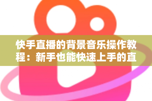 快手直播的背景音乐操作教程：新手也能快速上手的直播配乐全攻略，让直播间人气与氛围双提升