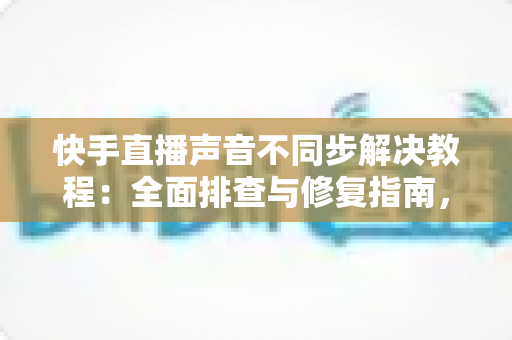 快手直播声音不同步解决教程：全面排查与修复指南，让您的直播音画完美同步