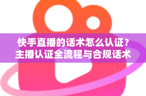 快手直播的话术怎么认证？主播认证全流程与合规话术实战指南