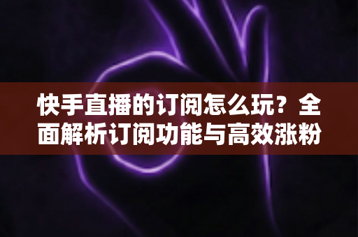 快手直播的订阅怎么玩?全面解析订阅功能与高效涨粉运营攻略 快手直播的订阅怎么玩?全面解析订阅功能与高效涨粉运营攻略