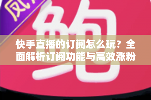 快手直播的订阅怎么玩？全面解析订阅功能与高效涨粉运营攻略