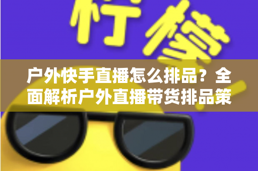 户外快手直播怎么排品？全面解析户外直播带货排品策略与实战技巧
