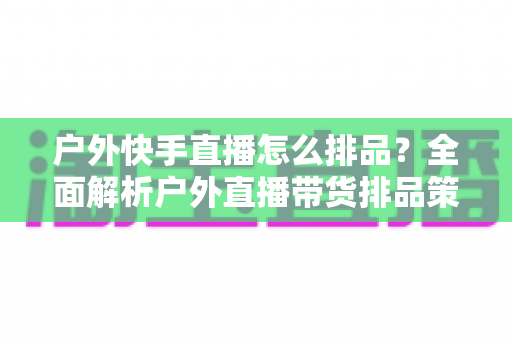户外快手直播怎么排品？全面解析户外直播带货排品策略与实战技巧