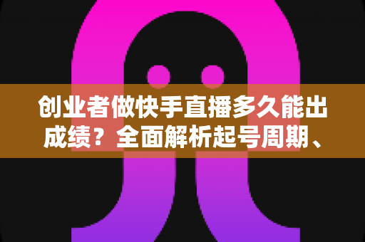 创业者做快手直播多久能出成绩？全面解析起号周期、变现节点与提速实战指南