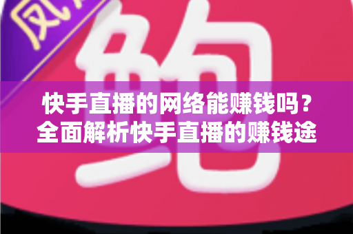 快手直播的网络能赚钱吗？全面解析快手直播的赚钱途径、真实收益与实用技巧