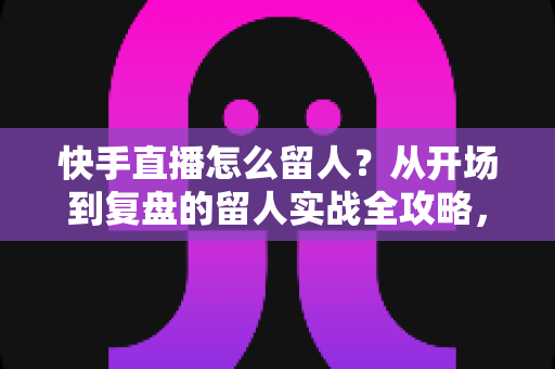 快手直播怎么留人？从开场到复盘的留人实战全攻略，助你直播间人气节节攀升