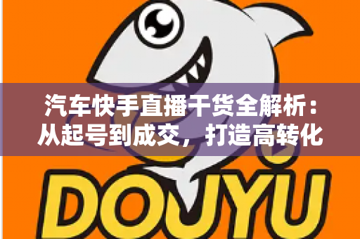 汽车快手直播干货全解析：从起号到成交，打造高转化汽车直播间的实战指南