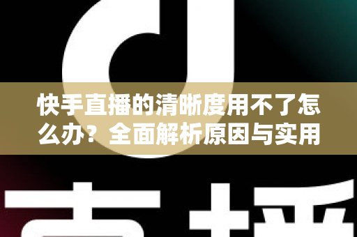 快手直播的清晰度用不了怎么办？全面解析原因与实用解决方法指南