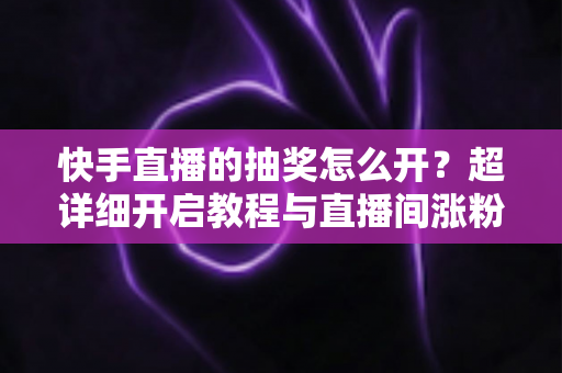 快手直播的抽奖怎么开？超详细开启教程与直播间涨粉运营全攻略
