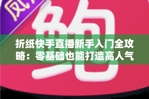 折纸快手直播新手入门全攻略：零基础也能打造高人气折纸直播间的实用指南