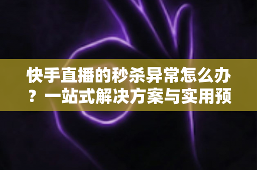 快手直播的秒杀异常怎么办？一站式解决方案与实用预防指南助你轻松应对直播带货难题