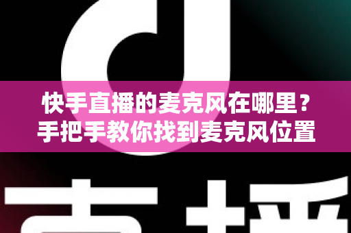快手直播的麦克风在哪里？手把手教你找到麦克风位置并解决常见问题