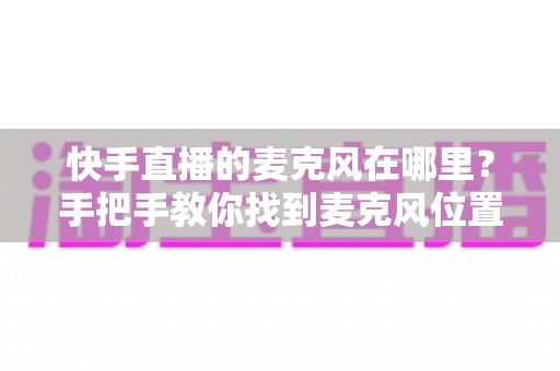 快手直播的麦克风在哪里？手把手教你找到麦克风位置并解决常见问题