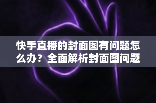 快手直播的封面图有问题怎么办?全面解析封面图问题排查方法与实用优化技巧 快手直播的封面图有问题怎么办?全面解析封面图问题排查方法与实用优化技巧