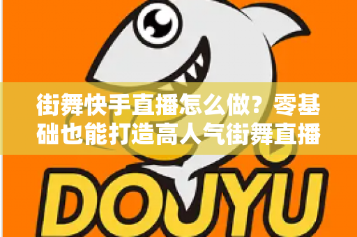 街舞快手直播怎么做？零基础也能打造高人气街舞直播间的完整指南