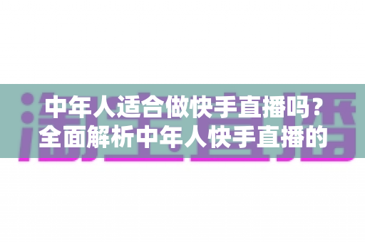 中年人适合做快手直播吗?全面解析中年人快手直播的机遇、优势与实操入门指南 中年人适合做快手直播吗?全面解析中年人快手直播的机遇、优势与实操入门指南