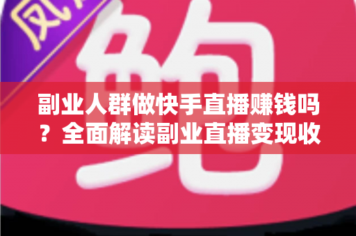 副业人群做快手直播赚钱吗？全面解读副业直播变现收益、方法与避坑指南
