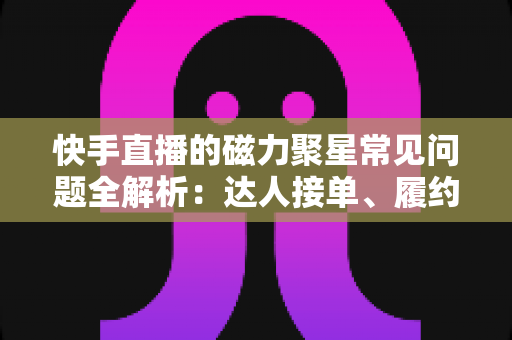 快手直播的磁力聚星常见问题全解析：达人接单、履约与结算一站式实用指南