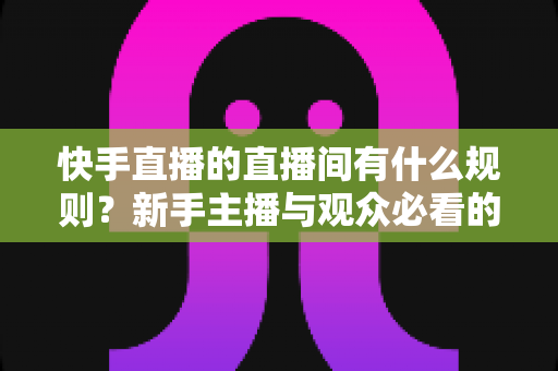 快手直播的直播间有什么规则？新手主播与观众必看的完整规范指南