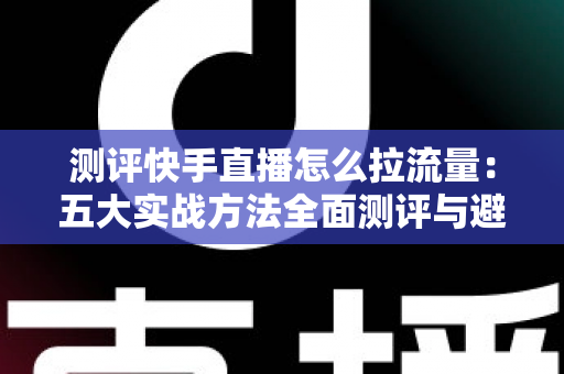 测评快手直播怎么拉流量：五大实战方法全面测评与避坑指南