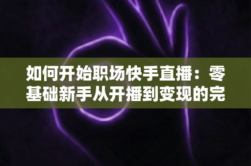 如何开始职场快手直播:零基础新手从开播到变现的完整实战指南 如何开始职场快手直播:零基础新手从开播到变现的完整实战指南