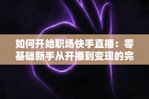 如何开始职场快手直播：零基础新手从开播到变现的完整实战指南
