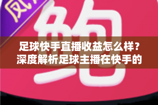 足球快手直播收益怎么样？深度解析足球主播在快手的真实收入与变现之道