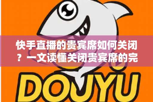 快手直播的贵宾席如何关闭？一文读懂关闭贵宾席的完整操作指南与实用技巧