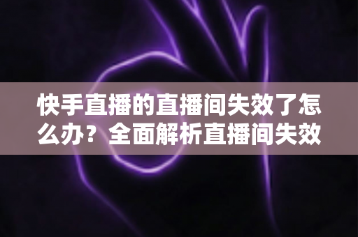 快手直播的直播间失效了怎么办?全面解析直播间失效原因与快速恢复的实用指南 快手直播的直播间失效了怎么办?全面解析直播间失效原因与快速恢复的实用指南
