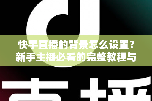 快手直播的背景怎么设置？新手主播必看的完整教程与实用技巧