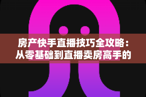 房产快手直播技巧全攻略:从零基础到直播卖房高手的实战指南 房产快手直播技巧全攻略:从零基础到直播卖房高手的实战指南