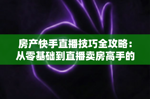 房产快手直播技巧全攻略：从零基础到直播卖房高手的实战指南