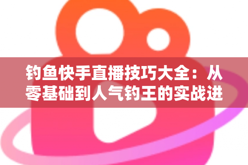 钓鱼快手直播技巧大全:从零基础到人气钓王的实战进阶指南 钓鱼快手直播技巧大全:从零基础到人气钓王的实战进阶指南