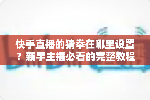 快手直播的猜拳在哪里设置？新手主播必看的完整教程与人气提升攻略