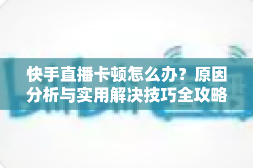 快手直播卡顿怎么办？原因分析与实用解决技巧全攻略，让直播从此流畅不卡