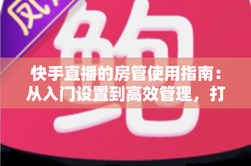 快手直播的房管使用指南：从入门设置到高效管理，打造优质直播间的必备手册