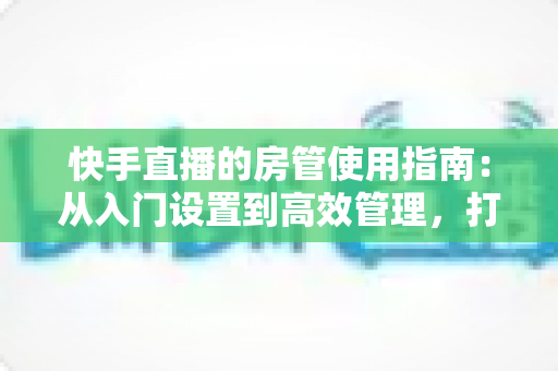 快手直播的房管使用指南：从入门设置到高效管理，打造优质直播间的必备手册