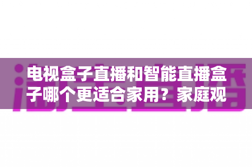 电视盒子直播和智能直播盒子哪个更适合家用？家庭观影设备选购全攻略与深度对比解析